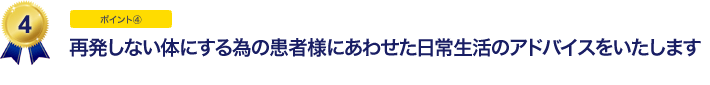 再発しない体にする為の患者様にあわせた日常生活のアドバイスをいたします